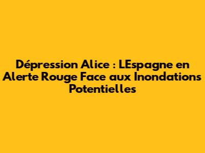 Dépression Alice : L'Espagne en Alerte Rouge Face aux Inondations Potentielles