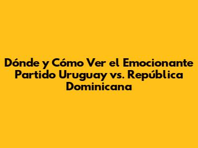Dónde y Cómo Ver el Emocionante Partido Uruguay vs. República Dominicana