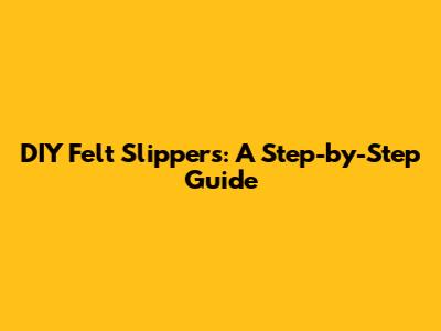 DIY Felt Slippers: A Step-by-Step Guide