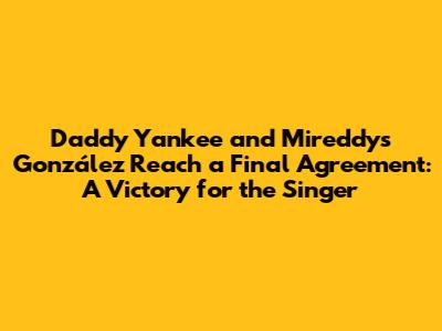 Daddy Yankee and Mireddys González Reach a Final Agreement: A Victory for the Singer
