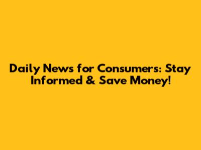 Daily News for Consumers: Stay Informed & Save Money!