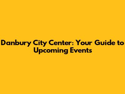 Danbury City Center: Your Guide to Upcoming Events