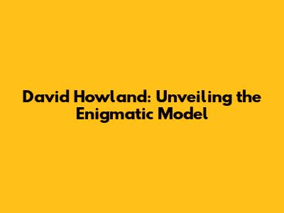 David Howland: Unveiling the Enigmatic Model