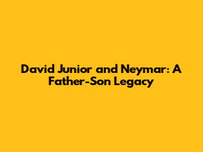 David Junior and Neymar: A Father-Son Legacy