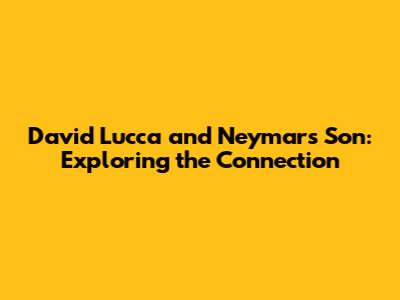 David Lucca and Neymar's Son: Exploring the Connection
