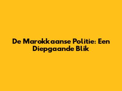 De Marokkaanse Politie: Een Diepgaande Blik