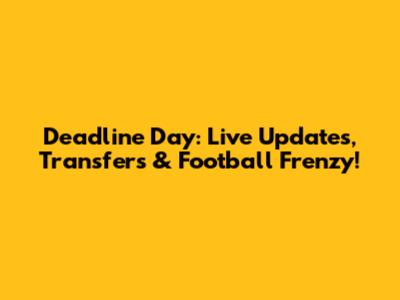 Deadline Day: Live Updates, Transfers & Football Frenzy!