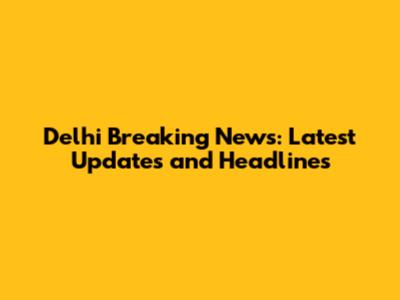 Delhi Breaking News: Latest Updates and Headlines