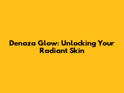 Denaza Glow: Unlocking Your Radiant Skin