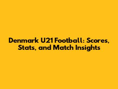 Denmark U21 Football: Scores, Stats, and Match Insights