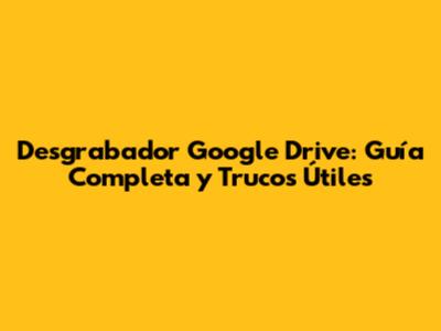 Desgrabador Google Drive: Guía Completa y Trucos Útiles