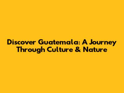 Discover Guatemala: A Journey Through Culture & Nature