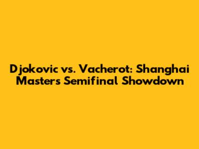 Djokovic vs. Vacherot: Shanghai Masters Semifinal Showdown