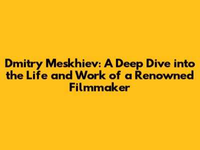 Dmitry Meskhiev: A Deep Dive into the Life and Work of a Renowned Filmmaker