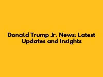 Donald Trump Jr. News: Latest Updates and Insights