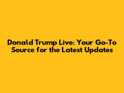 Donald Trump Live: Your Go-To Source for the Latest Updates