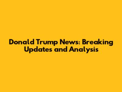 Donald Trump News: Breaking Updates and Analysis