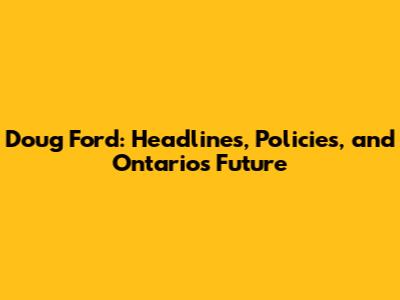 Doug Ford: Headlines, Policies, and Ontario's Future