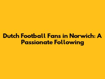 Dutch Football Fans in Norwich: A Passionate Following