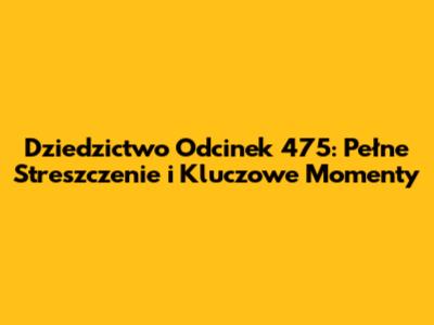 Dziedzictwo Odcinek 475: Pełne Streszczenie i Kluczowe Momenty