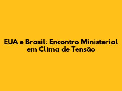 EUA e Brasil: Encontro Ministerial em Clima de Tensão
