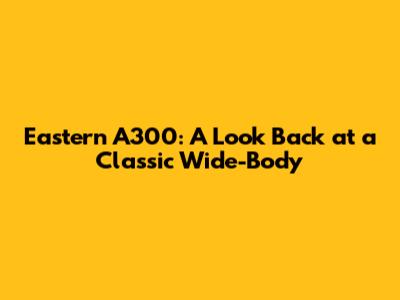 Eastern A300: A Look Back at a Classic Wide-Body