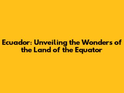 Ecuador: Unveiling the Wonders of the Land of the Equator