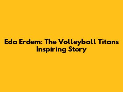 Eda Erdem: The Volleyball Titan's Inspiring Story