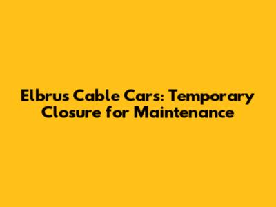 Elbrus Cable Cars: Temporary Closure for Maintenance