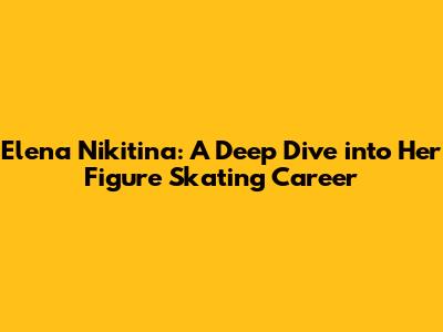 Elena Nikitina: A Deep Dive into Her Figure Skating Career