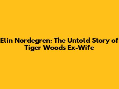 Elin Nordegren: The Untold Story of Tiger Woods' Ex-Wife