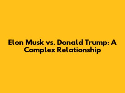 Elon Musk vs. Donald Trump: A Complex Relationship
