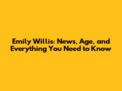 Emily Willis: News, Age, and Everything You Need to Know