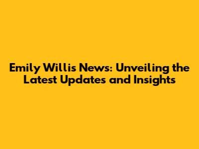Emily Willis News: Unveiling the Latest Updates and Insights