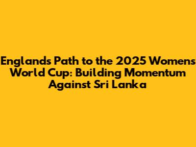 England's Path to the 2025 Women's World Cup: Building Momentum Against Sri Lanka