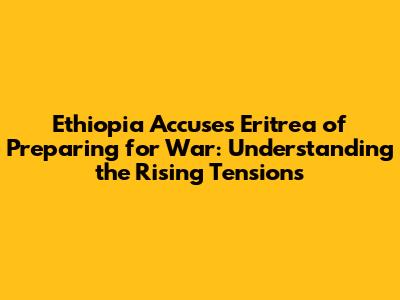 Ethiopia Accuses Eritrea of Preparing for War: Understanding the Rising Tensions