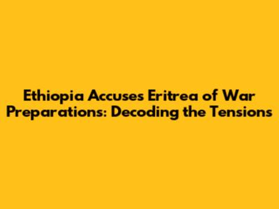 Ethiopia Accuses Eritrea of War Preparations: Decoding the Tensions