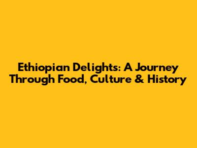 Ethiopian Delights: A Journey Through Food, Culture & History