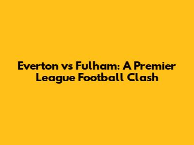 Everton vs Fulham: A Premier League Football Clash