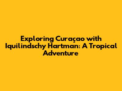 Exploring Curaçao with Iquilindschy Hartman: A Tropical Adventure