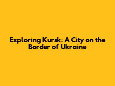 Exploring Kursk: A City on the Border of Ukraine