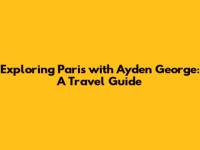 Exploring Paris with Ayden George: A Travel Guide