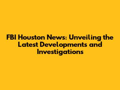 FBI Houston News: Unveiling the Latest Developments and Investigations