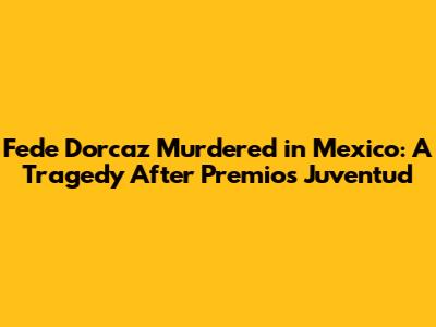 Fede Dorcaz Murdered in Mexico: A Tragedy After Premios Juventud