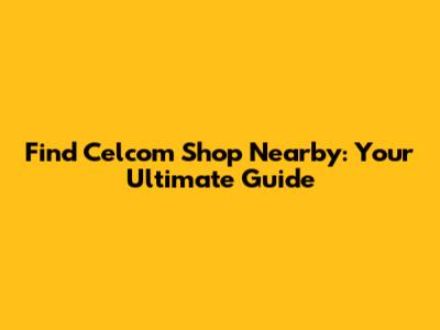 Find Celcom Shop Nearby: Your Ultimate Guide