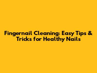 Fingernail Cleaning: Easy Tips & Tricks for Healthy Nails