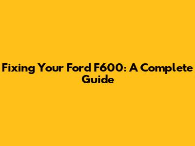 Fixing Your Ford F600: A Complete Guide