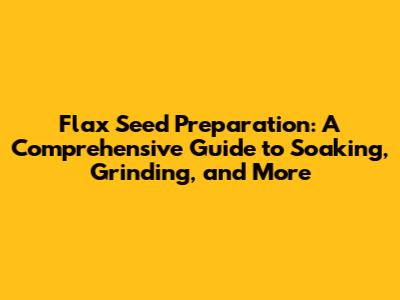 Flax Seed Preparation: A Comprehensive Guide to Soaking, Grinding, and More