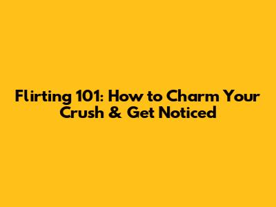 Flirting 101: How to Charm Your Crush & Get Noticed