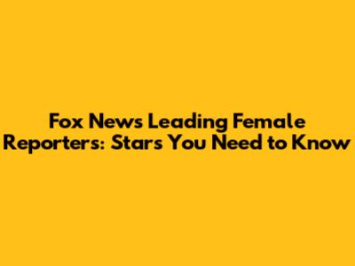 Fox News' Leading Female Reporters: Stars You Need to Know
